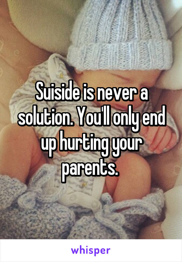 Suiside is never a solution. You'll only end up hurting your parents. 