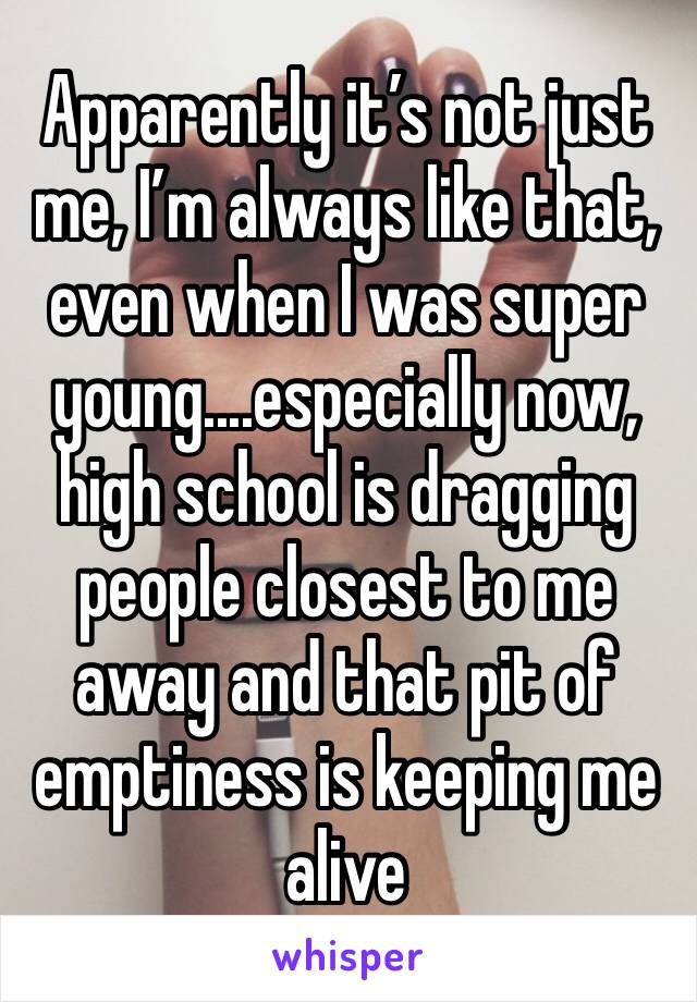 Apparently it’s not just me, I’m always like that, even when I was super young....especially now, high school is dragging people closest to me away and that pit of emptiness is keeping me alive 
