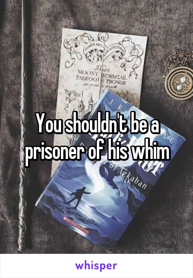 You shouldn't be a prisoner of his whim