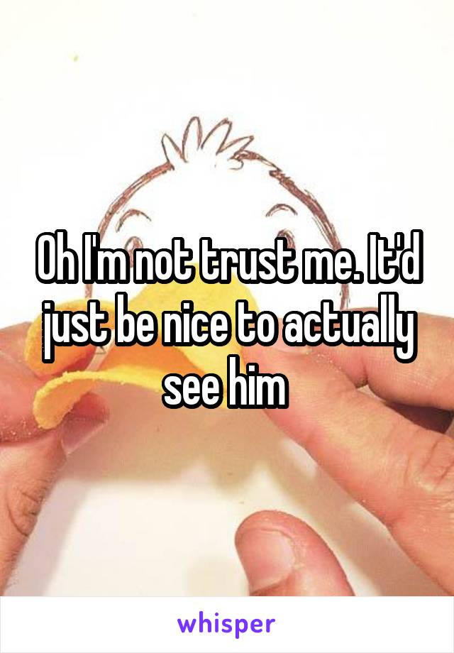 Oh I'm not trust me. It'd just be nice to actually see him 