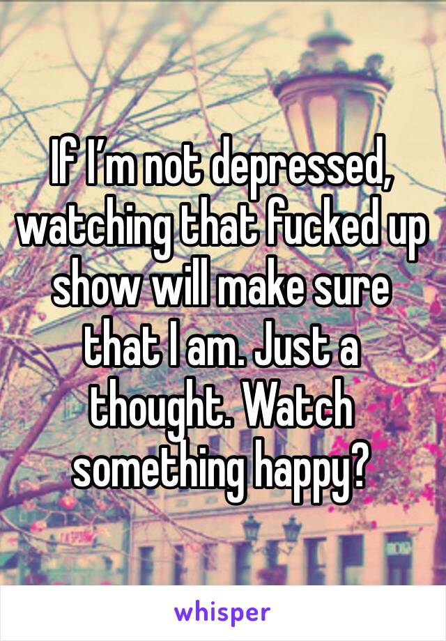 If I’m not depressed, watching that fucked up show will make sure that I am. Just a thought. Watch something happy?