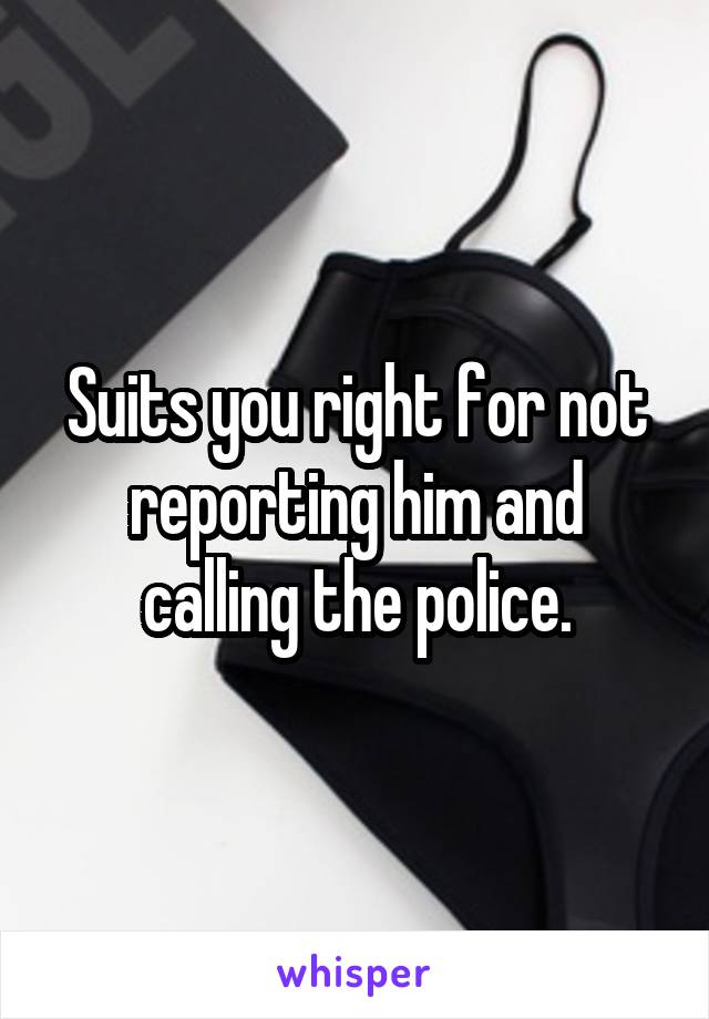 Suits you right for not reporting him and calling the police.
