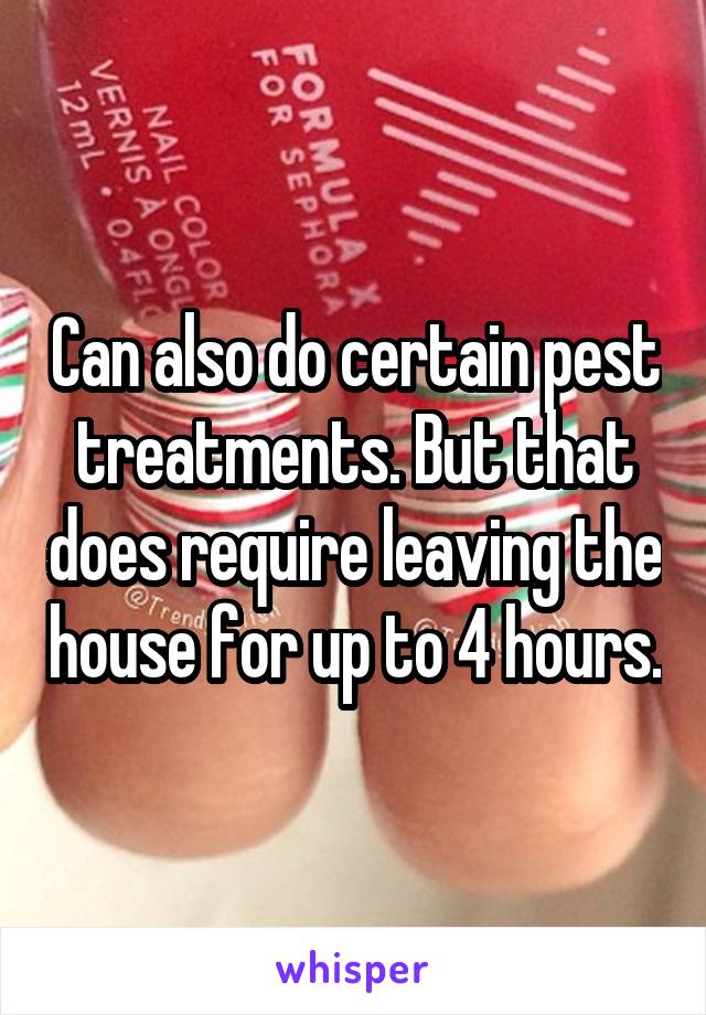 Can also do certain pest treatments. But that does require leaving the house for up to 4 hours.