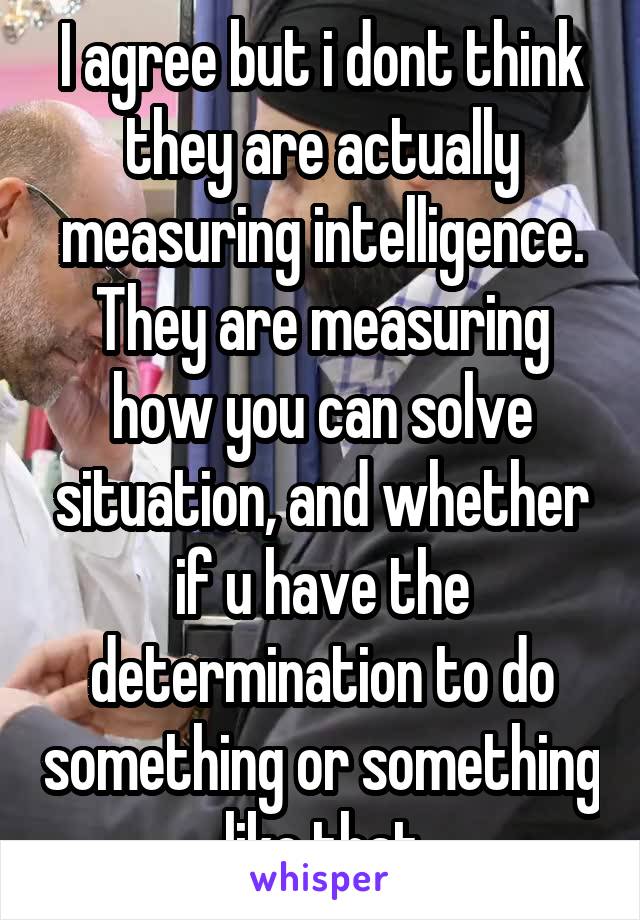 I agree but i dont think they are actually measuring intelligence. They are measuring how you can solve situation, and whether if u have the determination to do something or something like that