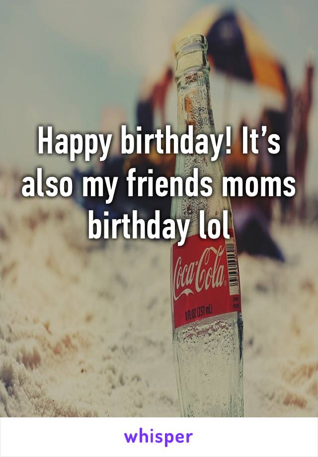 Happy birthday! It’s also my friends moms birthday lol
