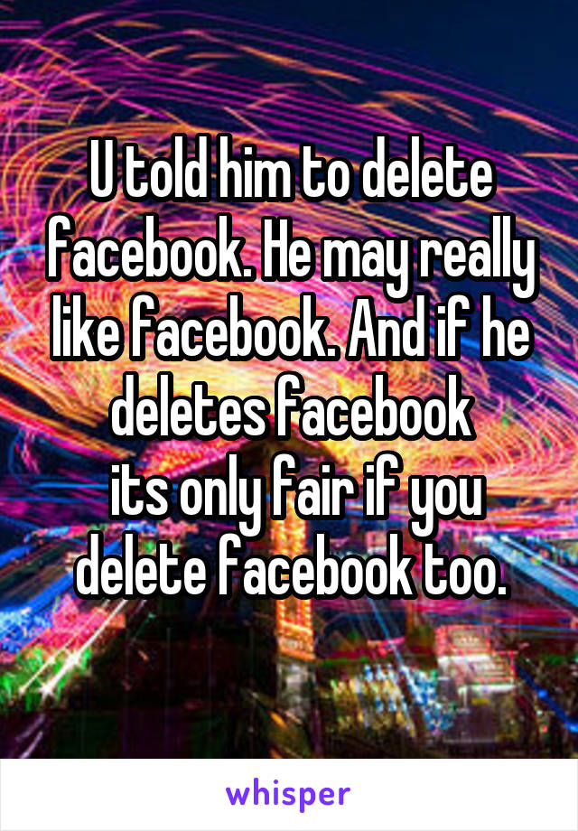 U told him to delete facebook. He may really like facebook. And if he deletes facebook
 its only fair if you delete facebook too.
