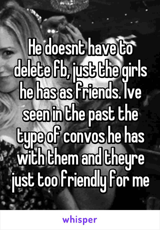 He doesnt have to delete fb, just the girls he has as friends. Ive seen in the past the type of convos he has with them and theyre just too friendly for me