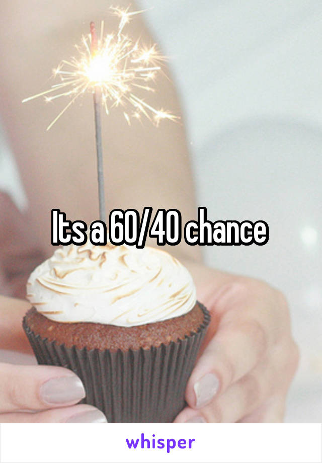 Its a 60/40 chance 