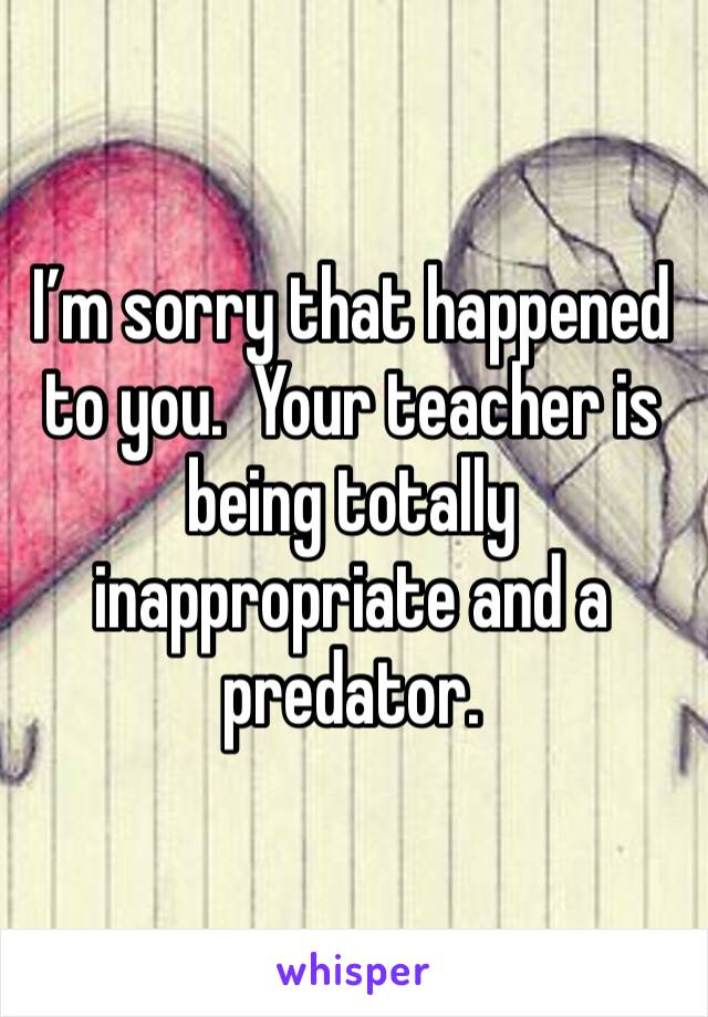 I’m sorry that happened to you.  Your teacher is being totally inappropriate and a predator.  