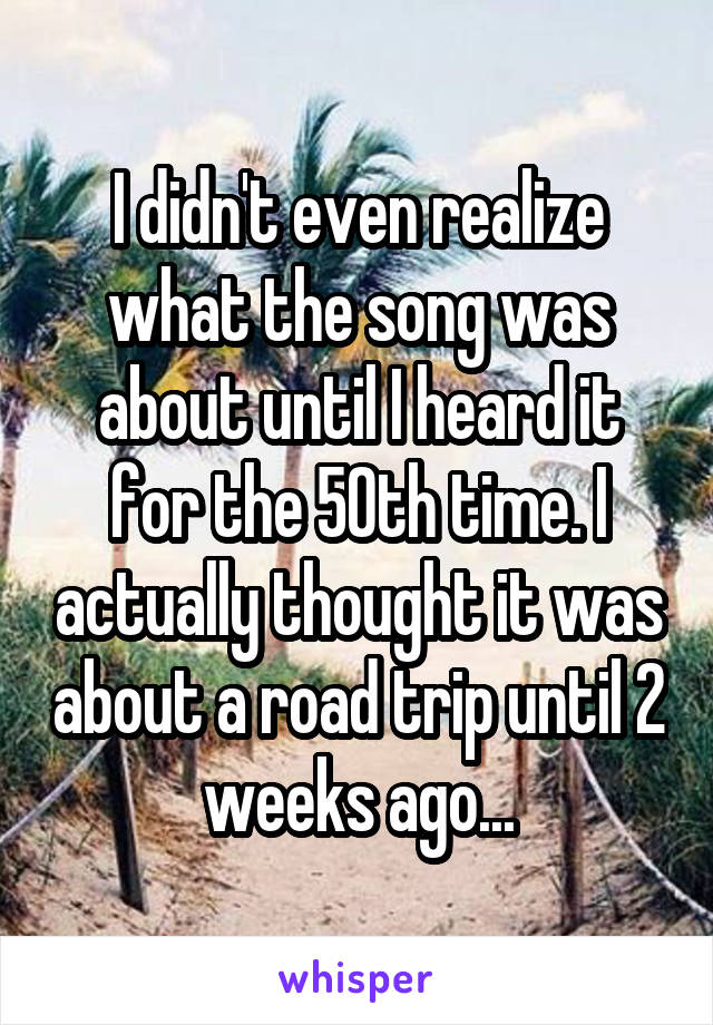 I didn't even realize what the song was about until I heard it for the 50th time. I actually thought it was about a road trip until 2 weeks ago...