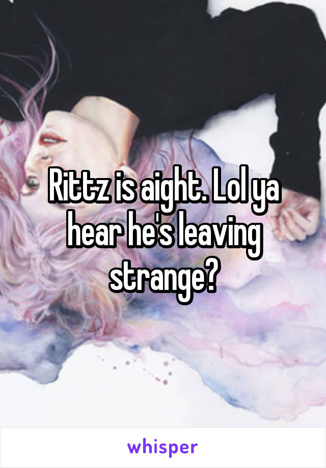 Rittz is aight. Lol ya hear he's leaving strange?