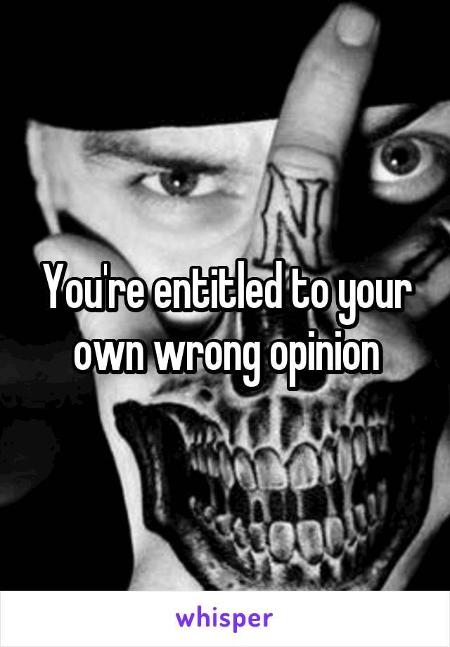 You're entitled to your own wrong opinion
