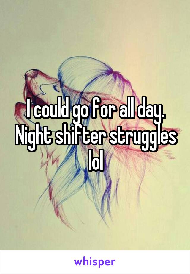 I could go for all day. Night shifter struggles lol