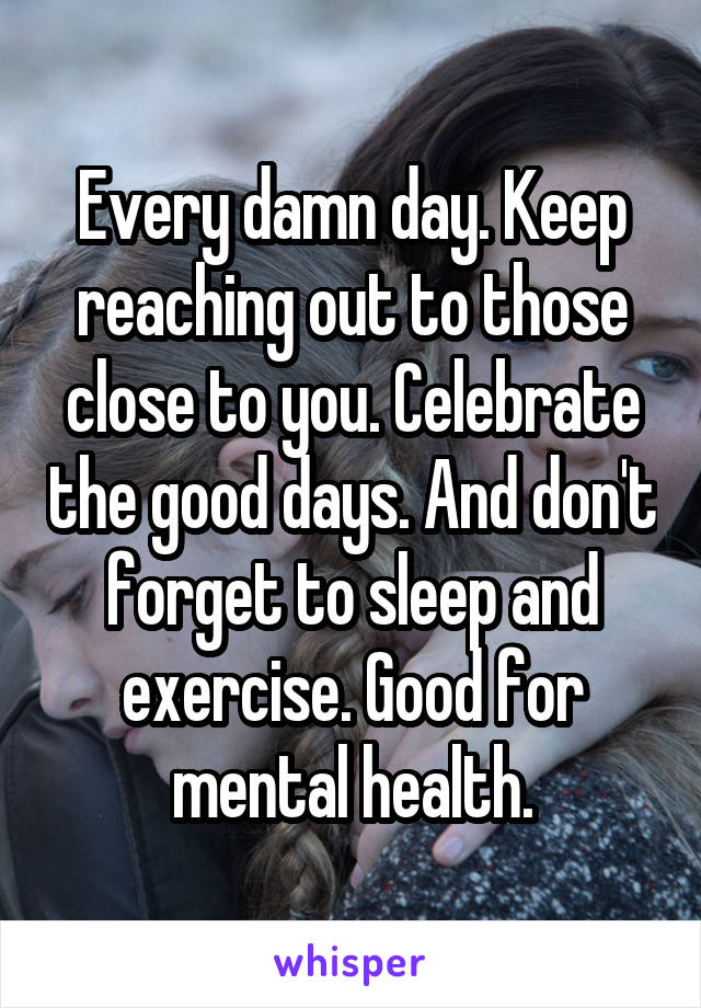 Every damn day. Keep reaching out to those close to you. Celebrate the good days. And don't forget to sleep and exercise. Good for mental health.