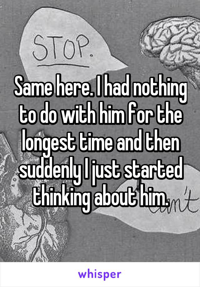 Same here. I had nothing to do with him for the longest time and then suddenly I just started thinking about him.