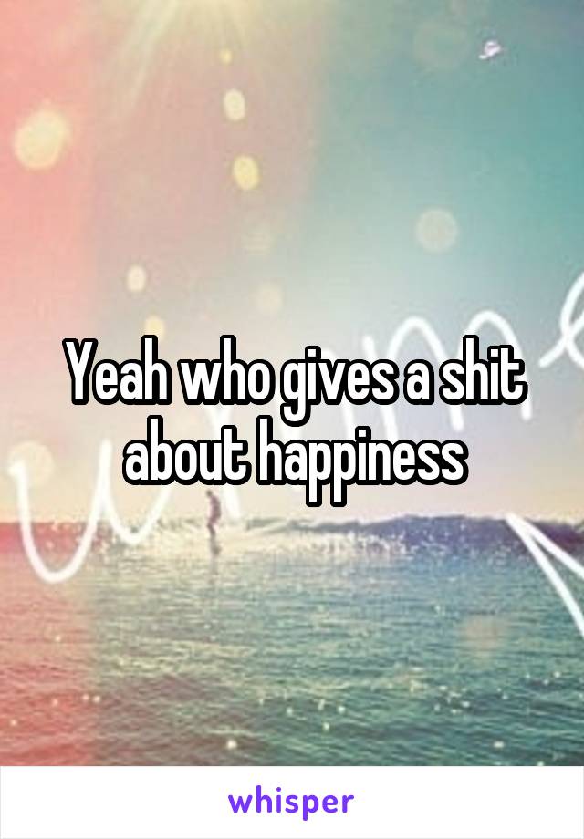 Yeah who gives a shit about happiness