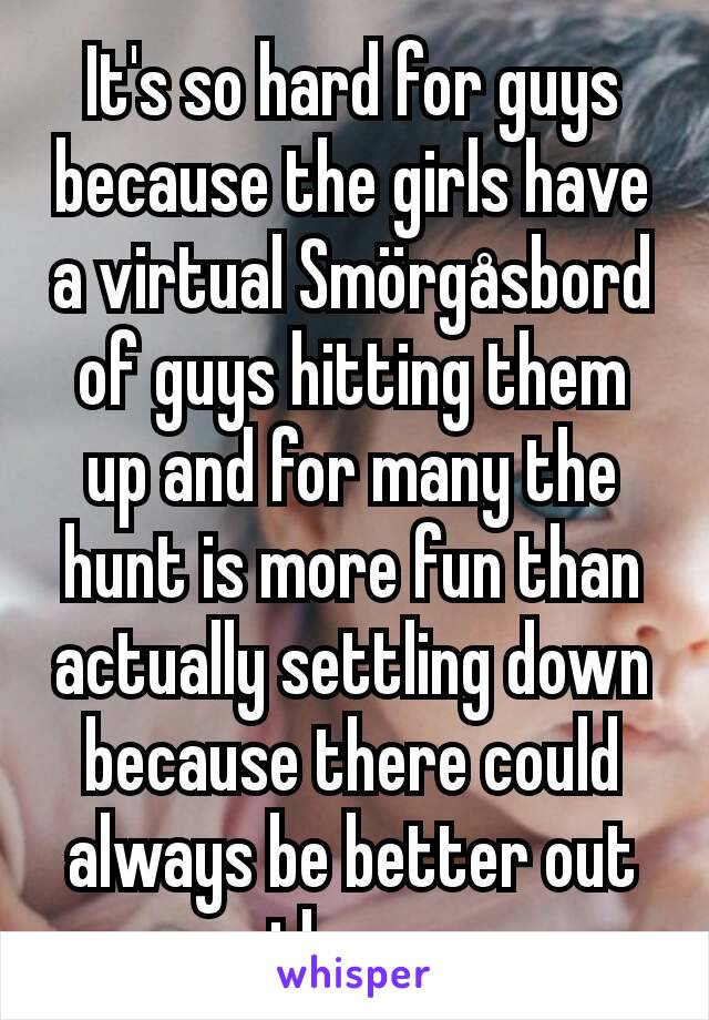 It's so hard for guys because the girls have a virtual Smörgåsbord of guys hitting them up and for many the hunt is more fun than actually settling down because there could always be better out there.