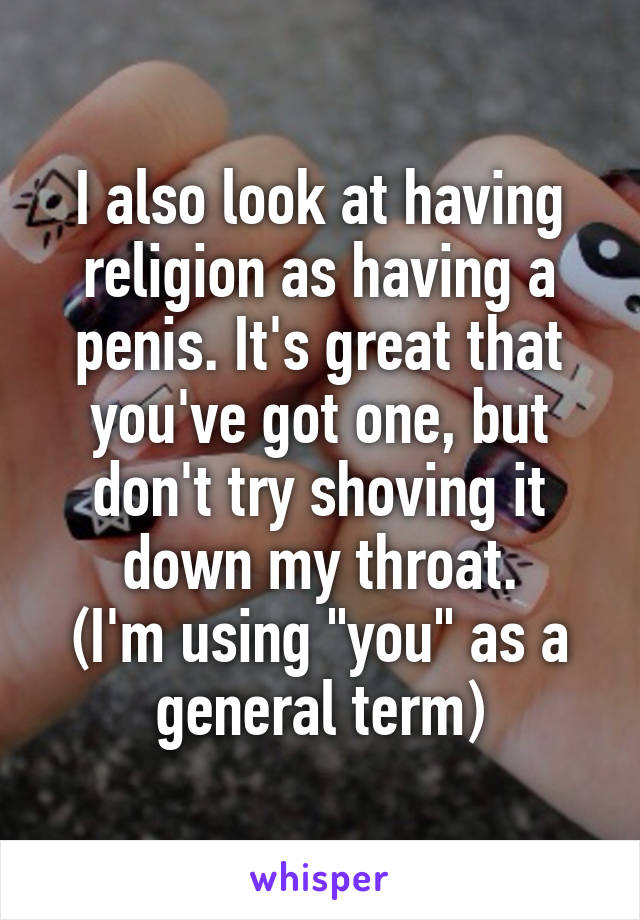 I also look at having religion as having a penis. It's great that you've got one, but don't try shoving it down my throat.
(I'm using "you" as a general term)