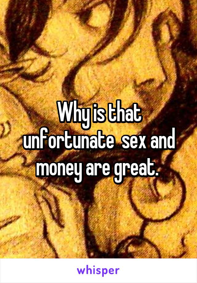 Why is that unfortunate  sex and money are great. 