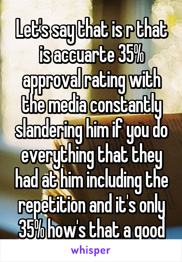 Let's say that is r that is accuarte 35% approval rating with the media constantly slandering him if you do everything that they had at him including the repetition and it's only 35% how's that a good