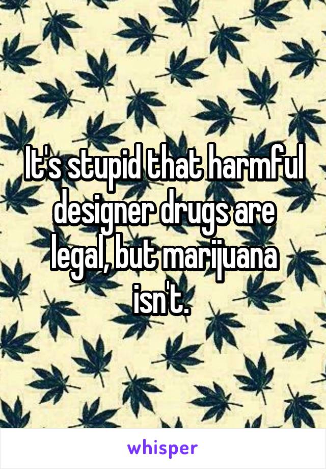 It's stupid that harmful designer drugs are legal, but marijuana isn't. 