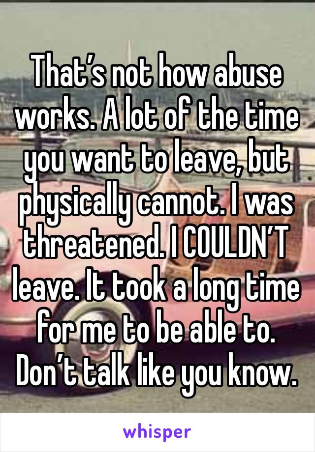 That’s not how abuse works. A lot of the time you want to leave, but physically cannot. I was threatened. I COULDN’T leave. It took a long time for me to be able to. Don’t talk like you know. 