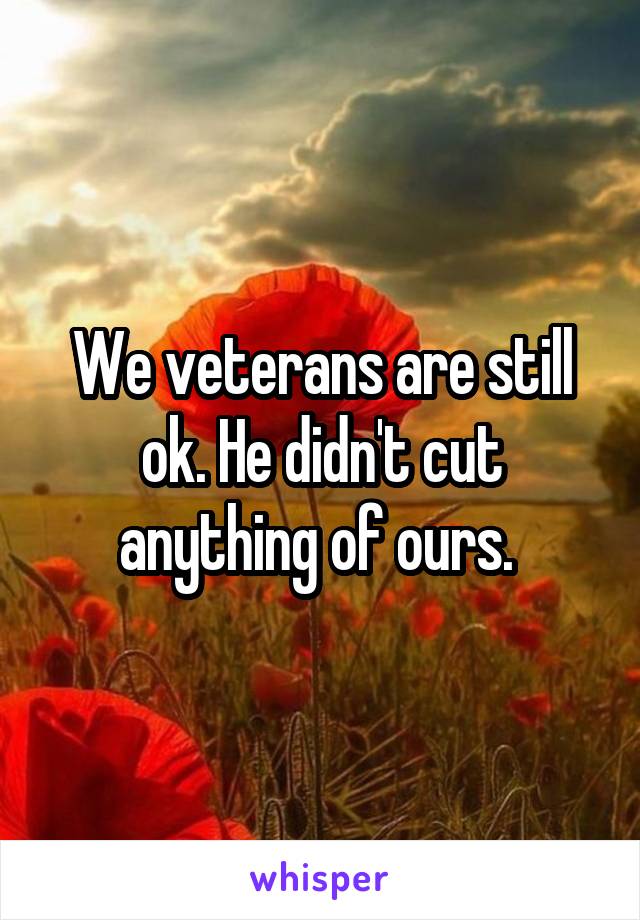 We veterans are still ok. He didn't cut anything of ours. 