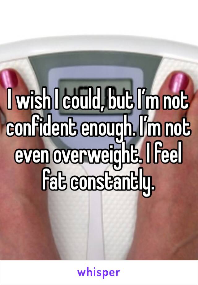 I wish I could, but I’m not confident enough. I’m not even overweight. I feel fat constantly. 