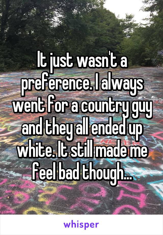 It just wasn't a preference. I always went for a country guy and they all ended up white. It still made me feel bad though...