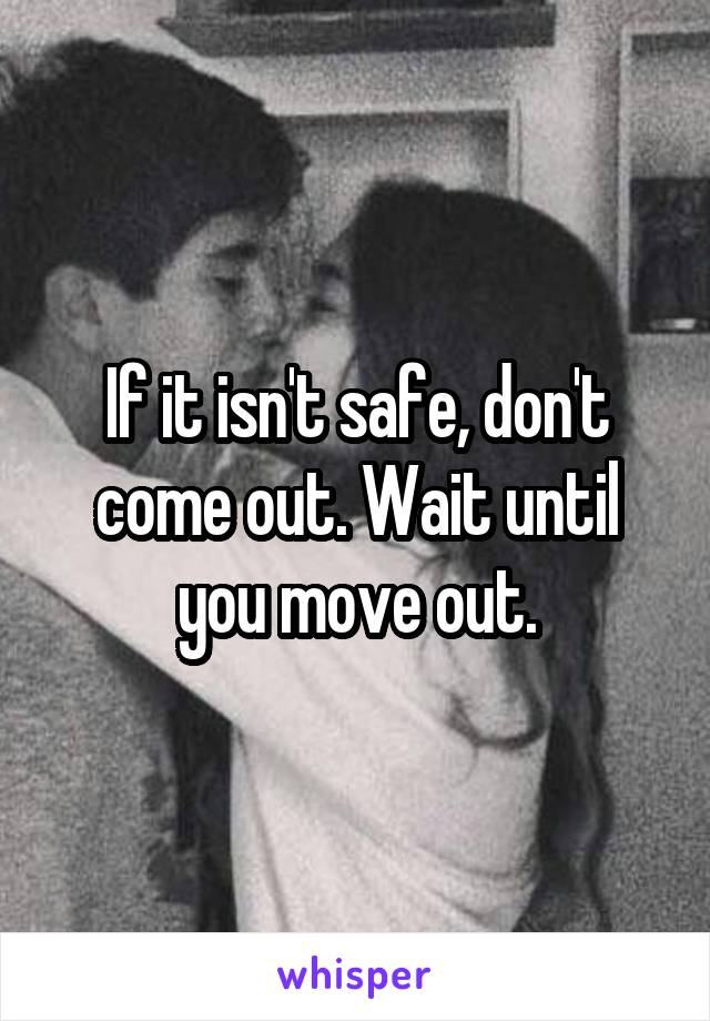 If it isn't safe, don't come out. Wait until you move out.
