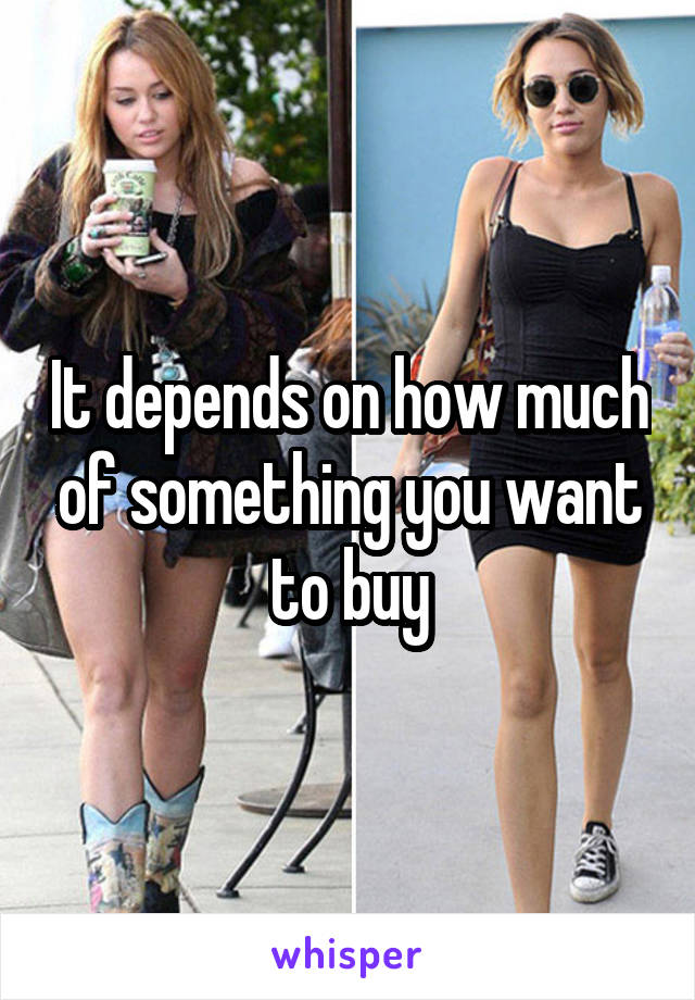 It depends on how much of something you want to buy