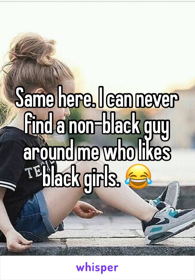 Same here. I can never find a non-black guy around me who likes black girls. 😂