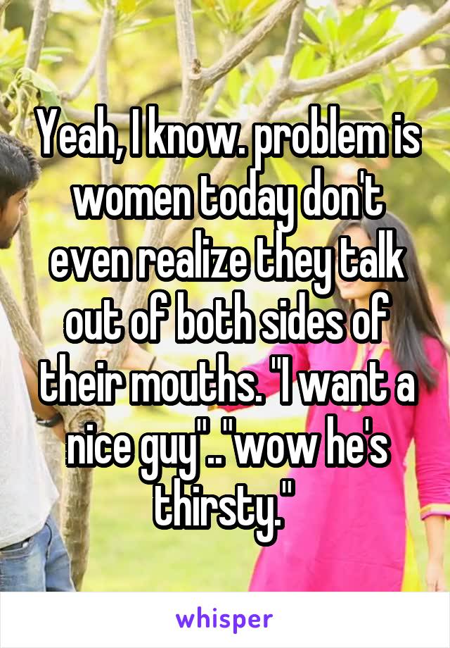 Yeah, I know. problem is women today don't even realize they talk out of both sides of their mouths. "I want a nice guy".."wow he's thirsty." 