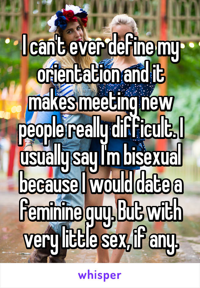 I can't ever define my orientation and it makes meeting new people really difficult. I usually say I'm bisexual because I would date a feminine guy. But with very little sex, if any.