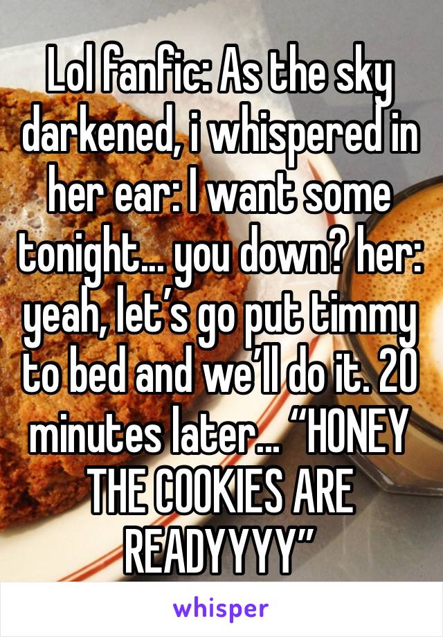 Lol fanfic: As the sky darkened, i whispered in her ear: I want some tonight... you down? her: yeah, let’s go put timmy to bed and we’ll do it. 20 minutes later... “HONEY THE COOKIES ARE READYYYY”