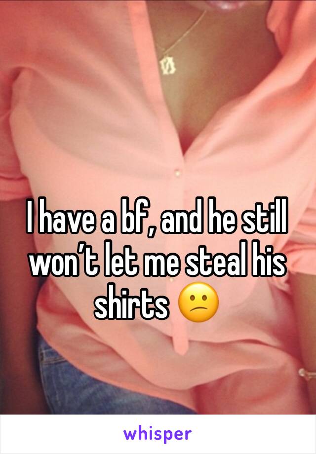 I have a bf, and he still won’t let me steal his shirts 😕