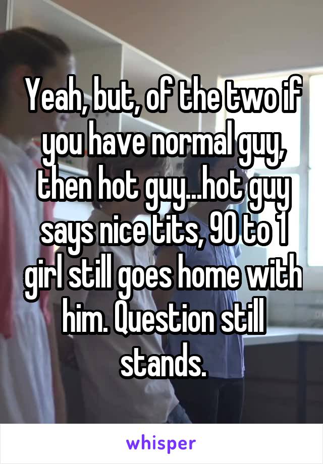 Yeah, but, of the two if you have normal guy, then hot guy...hot guy says nice tits, 90 to 1 girl still goes home with him. Question still stands.