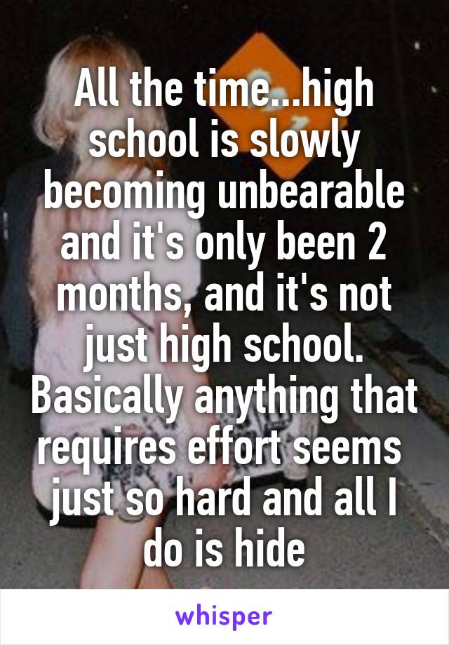 All the time...high school is slowly becoming unbearable and it's only been 2 months, and it's not just high school. Basically anything that requires effort seems  just so hard and all I do is hide