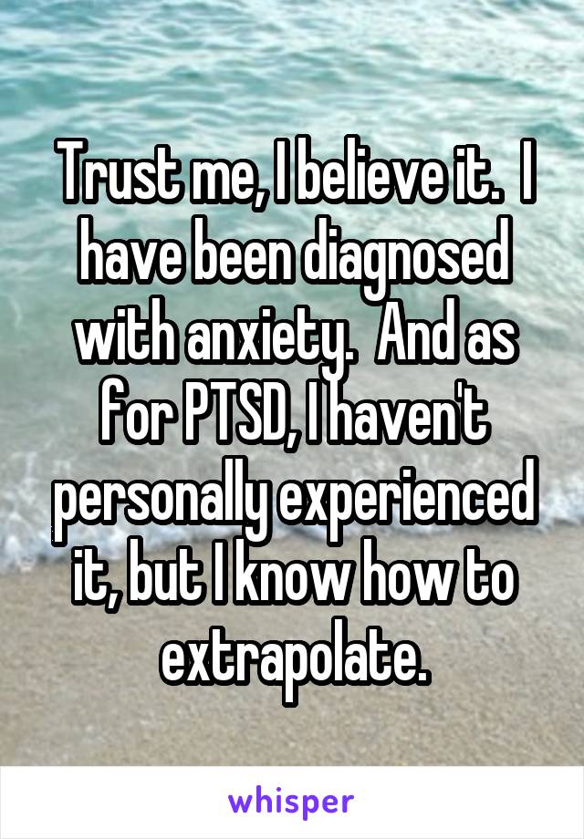 Trust me, I believe it.  I have been diagnosed with anxiety.  And as for PTSD, I haven't personally experienced it, but I know how to extrapolate.