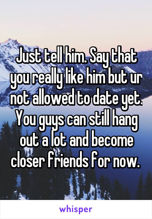 Just tell him. Say that you really like him but ur not allowed to date yet. You guys can still hang out a lot and become closer friends for now. 