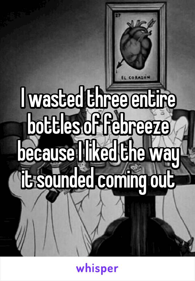 I wasted three entire bottles of febreeze because I liked the way it sounded coming out