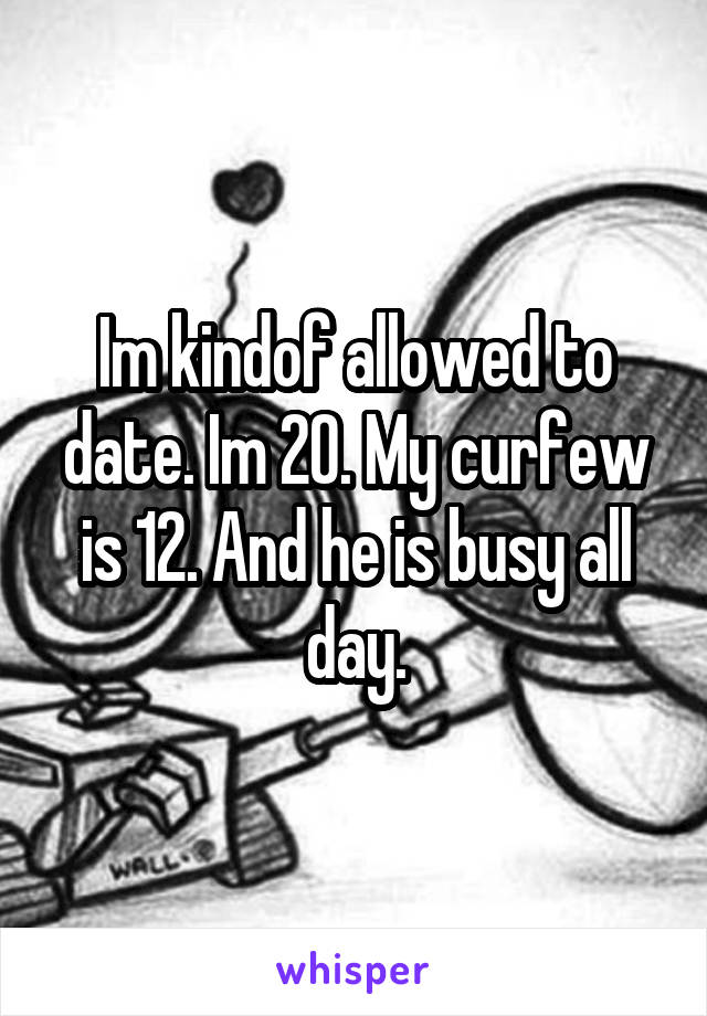 Im kindof allowed to date. Im 20. My curfew is 12. And he is busy all day.