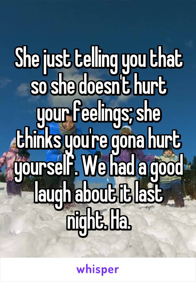 She just telling you that so she doesn't hurt your feelings; she thinks you're gona hurt yourself. We had a good laugh about it last night. Ha.