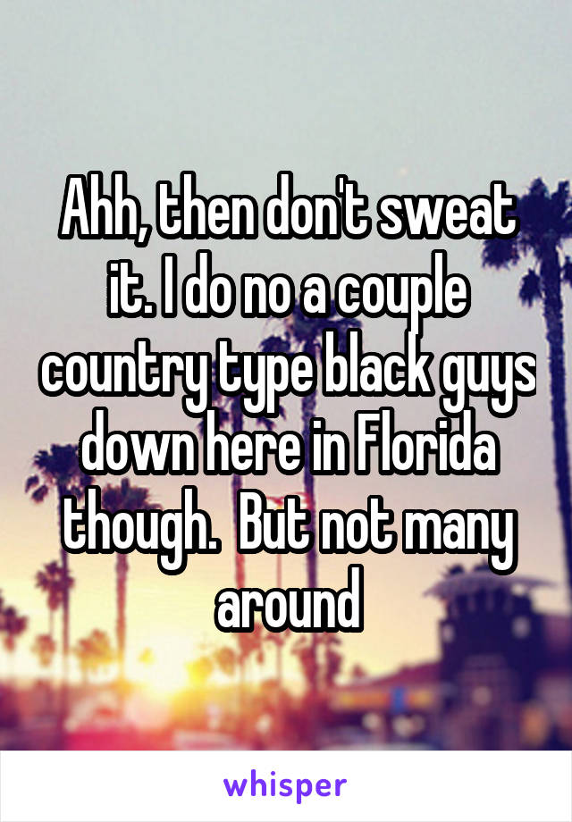 Ahh, then don't sweat it. I do no a couple country type black guys down here in Florida though.  But not many around