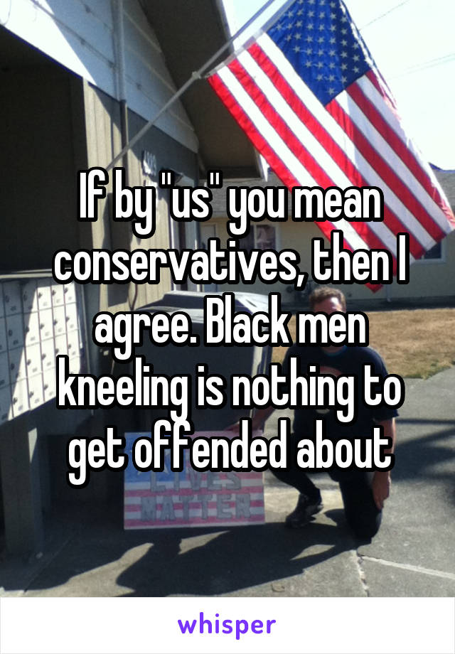 If by "us" you mean conservatives, then I agree. Black men kneeling is nothing to get offended about