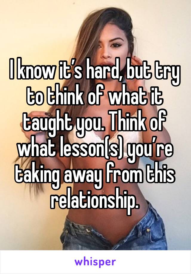 I know it’s hard, but try to think of what it taught you. Think of what lesson(s) you’re taking away from this relationship. 