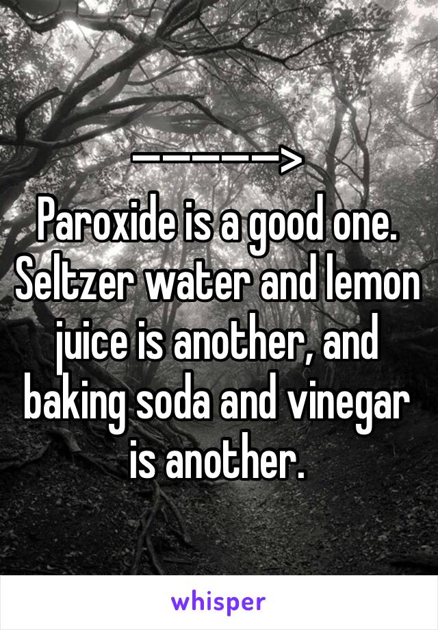 —�—�—�—�—>
Paroxide is a good one. 
Seltzer water and lemon juice is another, and baking soda and vinegar is another. 