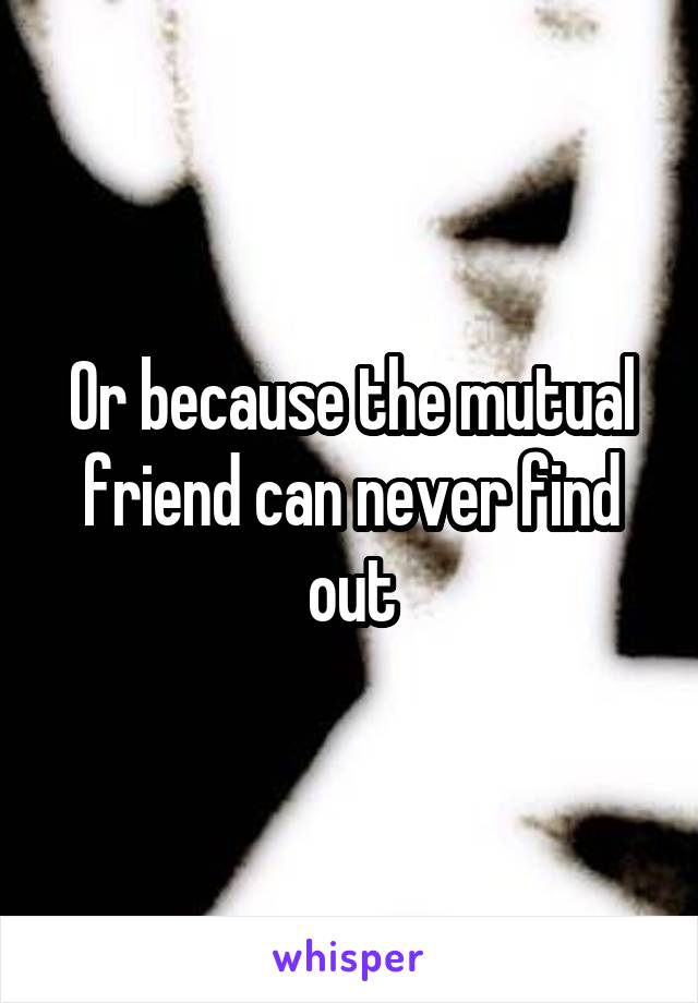 Or because the mutual friend can never find out
