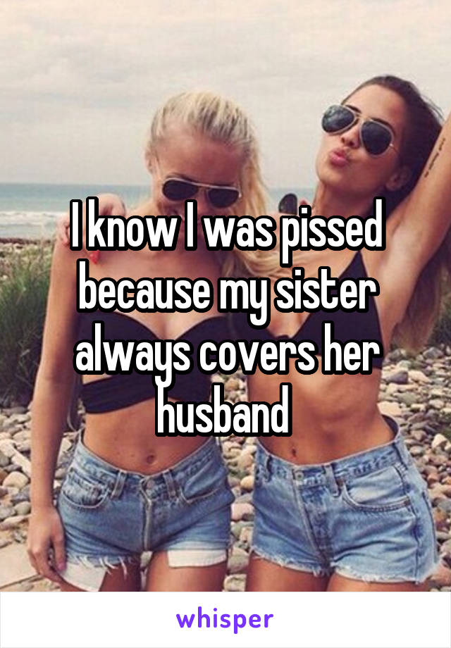 I know I was pissed because my sister always covers her husband 