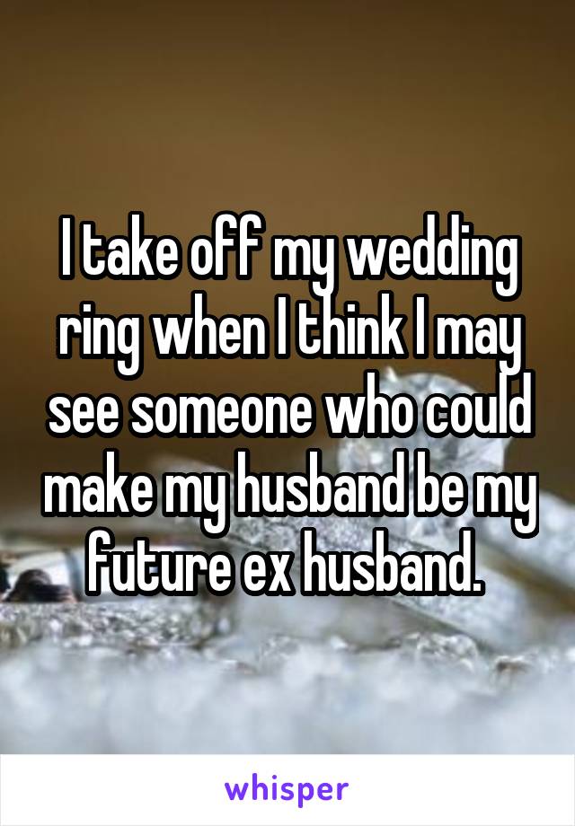 I take off my wedding ring when I think I may see someone who could make my husband be my future ex husband. 